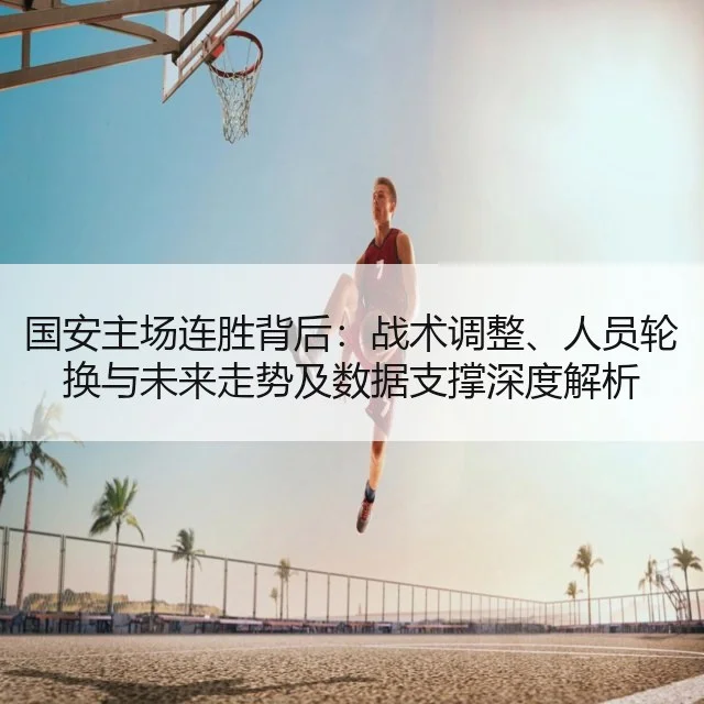 国安主场连胜背后:战术调整、人员轮换与未来走势及数据支撑深度解析